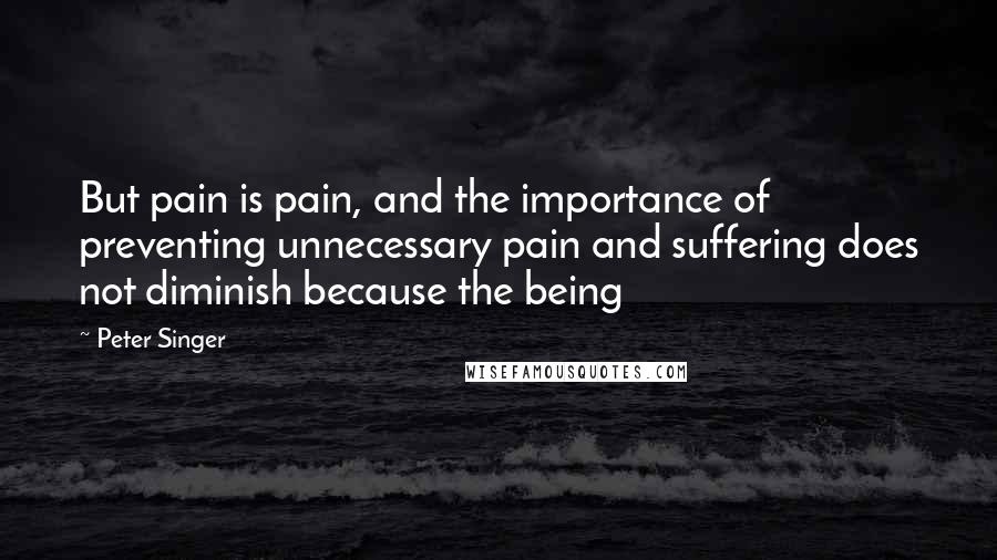 Peter Singer Quotes: But pain is pain, and the importance of preventing unnecessary pain and suffering does not diminish because the being