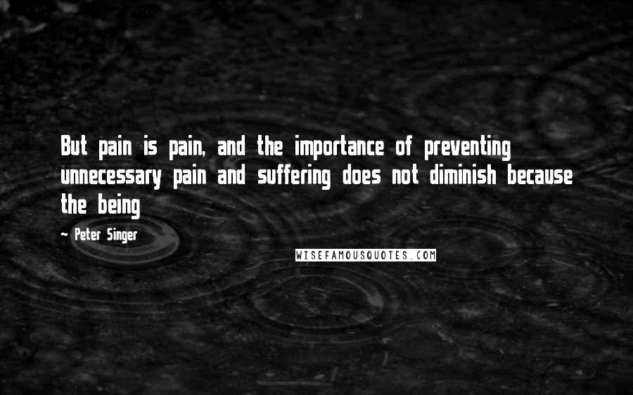 Peter Singer Quotes: But pain is pain, and the importance of preventing unnecessary pain and suffering does not diminish because the being