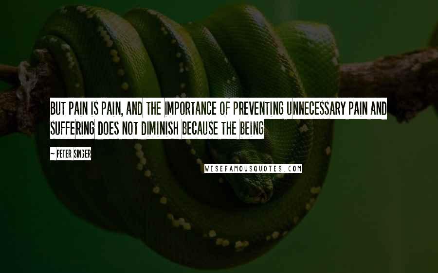 Peter Singer Quotes: But pain is pain, and the importance of preventing unnecessary pain and suffering does not diminish because the being