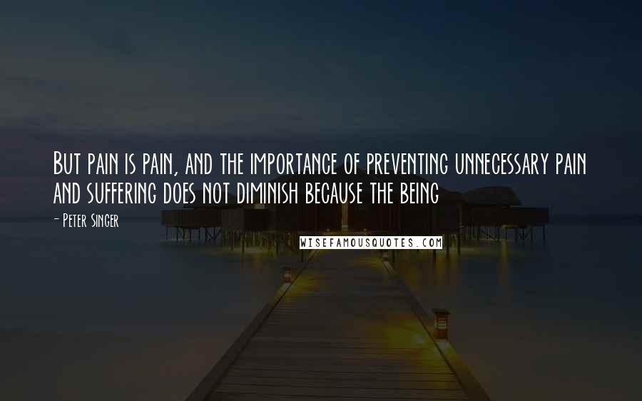 Peter Singer Quotes: But pain is pain, and the importance of preventing unnecessary pain and suffering does not diminish because the being