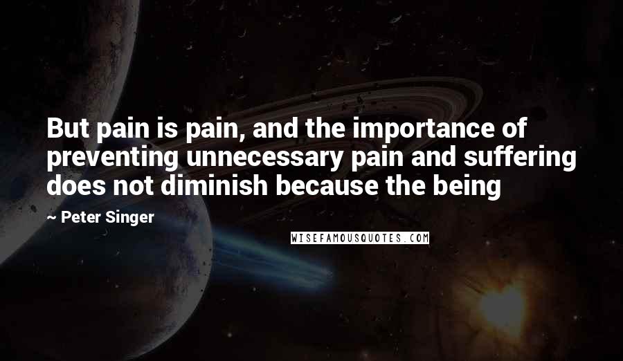 Peter Singer Quotes: But pain is pain, and the importance of preventing unnecessary pain and suffering does not diminish because the being