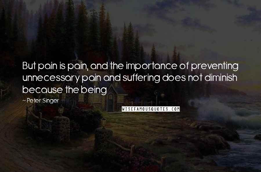 Peter Singer Quotes: But pain is pain, and the importance of preventing unnecessary pain and suffering does not diminish because the being