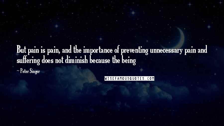 Peter Singer Quotes: But pain is pain, and the importance of preventing unnecessary pain and suffering does not diminish because the being