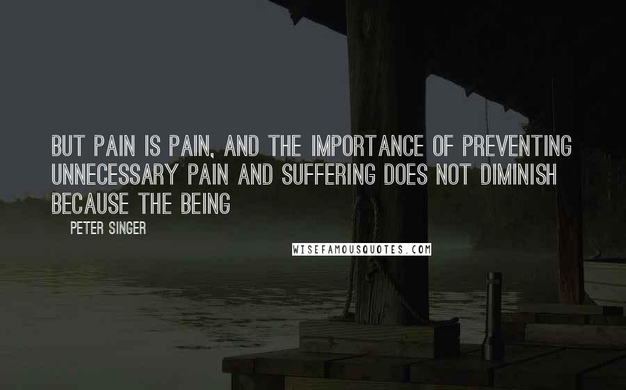 Peter Singer Quotes: But pain is pain, and the importance of preventing unnecessary pain and suffering does not diminish because the being