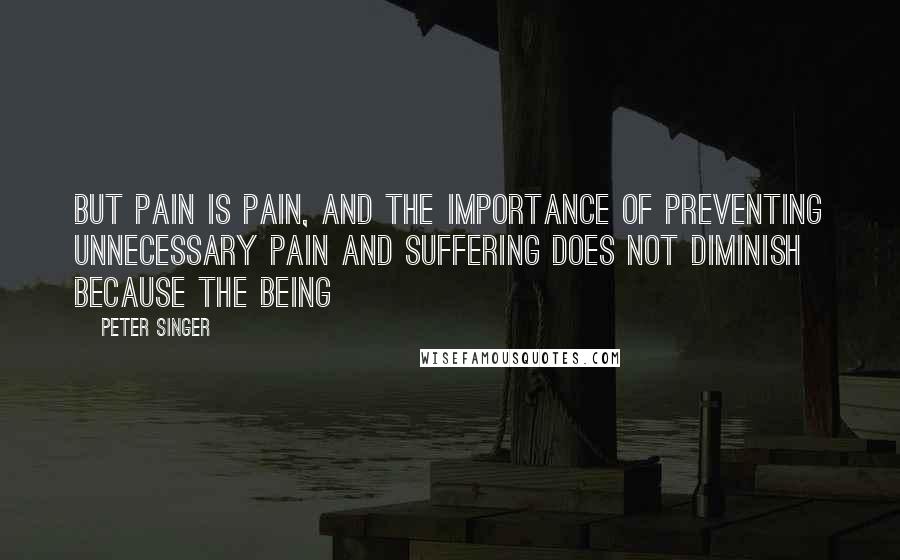 Peter Singer Quotes: But pain is pain, and the importance of preventing unnecessary pain and suffering does not diminish because the being