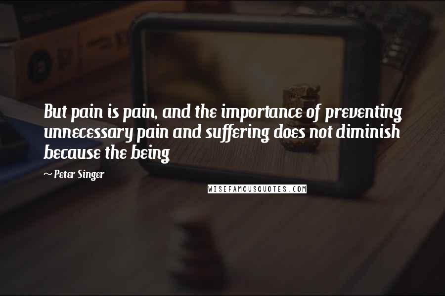 Peter Singer Quotes: But pain is pain, and the importance of preventing unnecessary pain and suffering does not diminish because the being