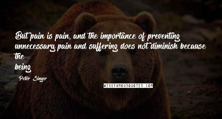 Peter Singer Quotes: But pain is pain, and the importance of preventing unnecessary pain and suffering does not diminish because the being