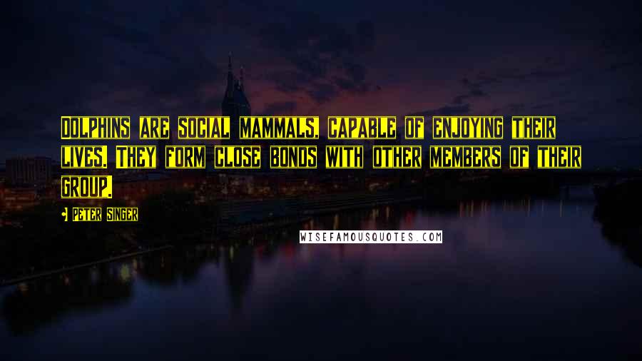 Peter Singer Quotes: Dolphins are social mammals, capable of enjoying their lives. They form close bonds with other members of their group.