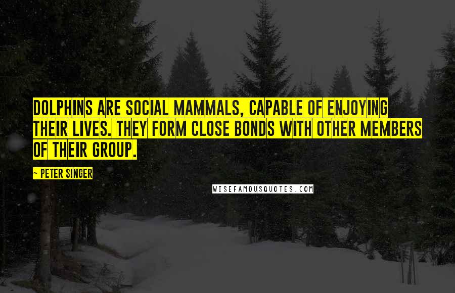 Peter Singer Quotes: Dolphins are social mammals, capable of enjoying their lives. They form close bonds with other members of their group.