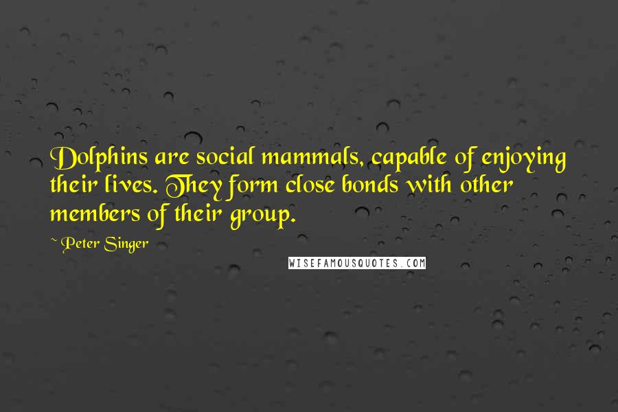 Peter Singer Quotes: Dolphins are social mammals, capable of enjoying their lives. They form close bonds with other members of their group.