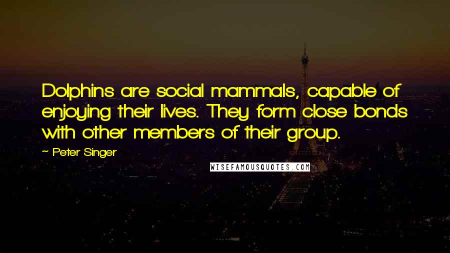 Peter Singer Quotes: Dolphins are social mammals, capable of enjoying their lives. They form close bonds with other members of their group.