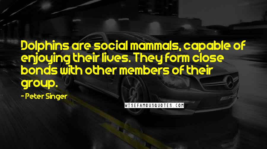 Peter Singer Quotes: Dolphins are social mammals, capable of enjoying their lives. They form close bonds with other members of their group.