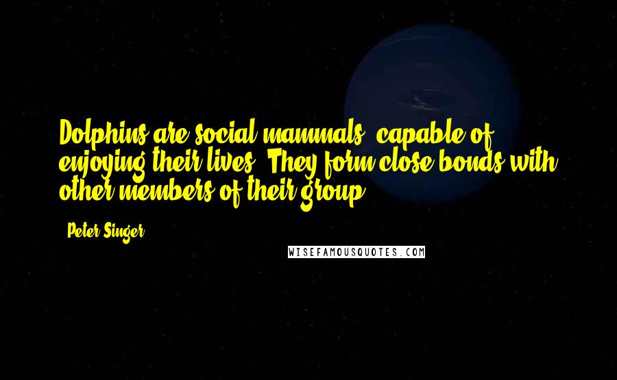 Peter Singer Quotes: Dolphins are social mammals, capable of enjoying their lives. They form close bonds with other members of their group.