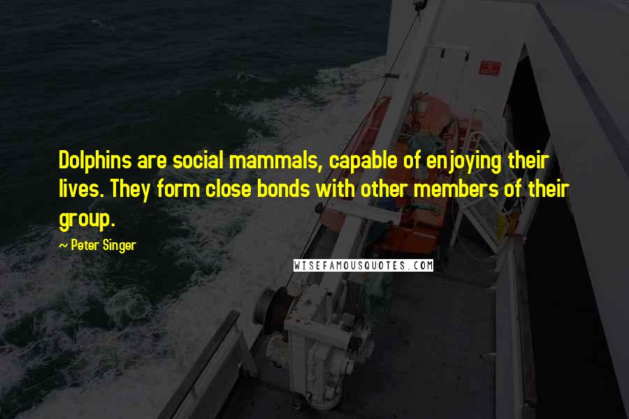 Peter Singer Quotes: Dolphins are social mammals, capable of enjoying their lives. They form close bonds with other members of their group.