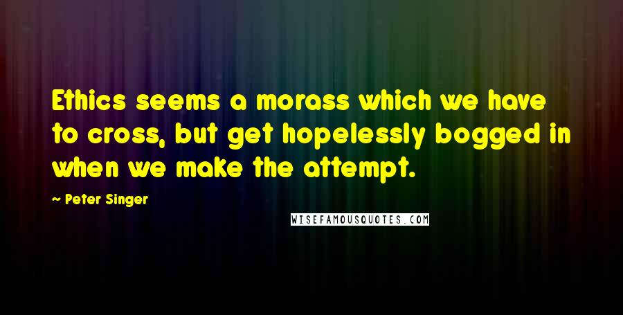 Peter Singer Quotes: Ethics seems a morass which we have to cross, but get hopelessly bogged in when we make the attempt.