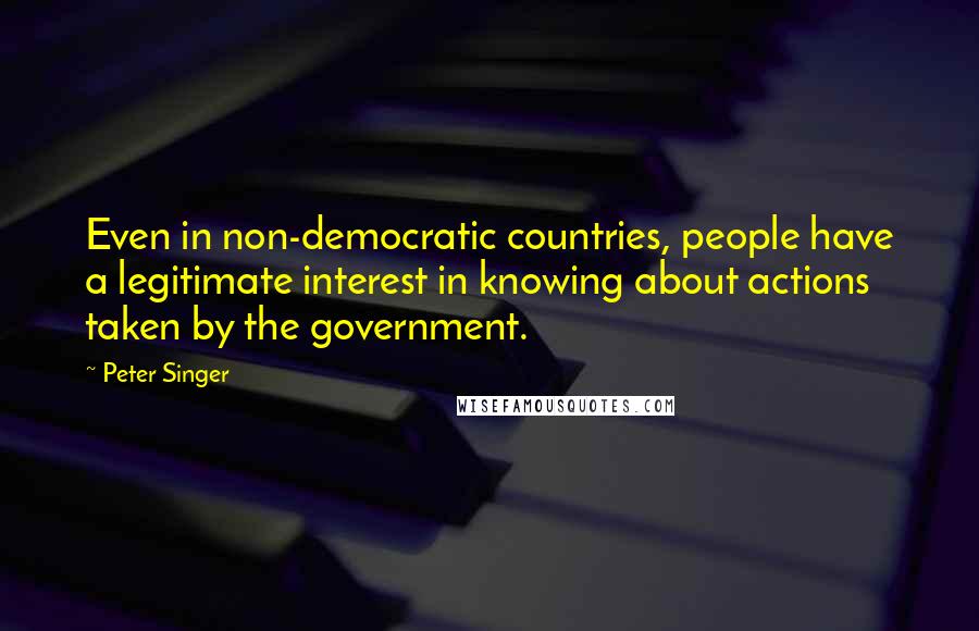 Peter Singer Quotes: Even in non-democratic countries, people have a legitimate interest in knowing about actions taken by the government.