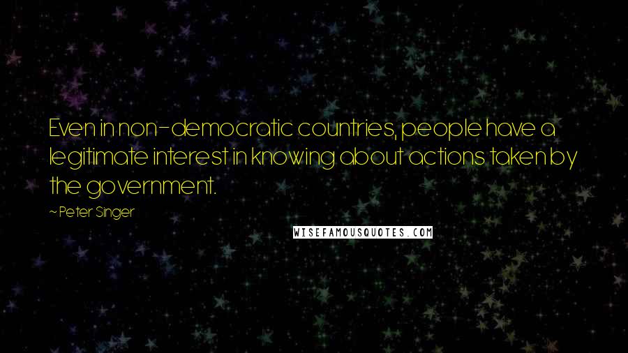 Peter Singer Quotes: Even in non-democratic countries, people have a legitimate interest in knowing about actions taken by the government.