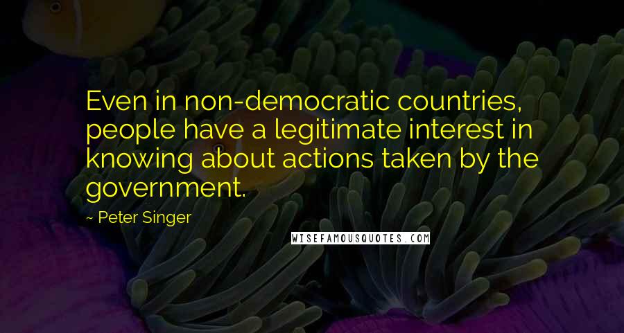 Peter Singer Quotes: Even in non-democratic countries, people have a legitimate interest in knowing about actions taken by the government.