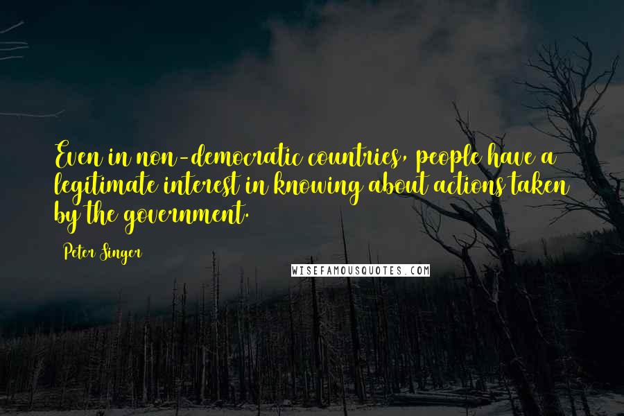 Peter Singer Quotes: Even in non-democratic countries, people have a legitimate interest in knowing about actions taken by the government.