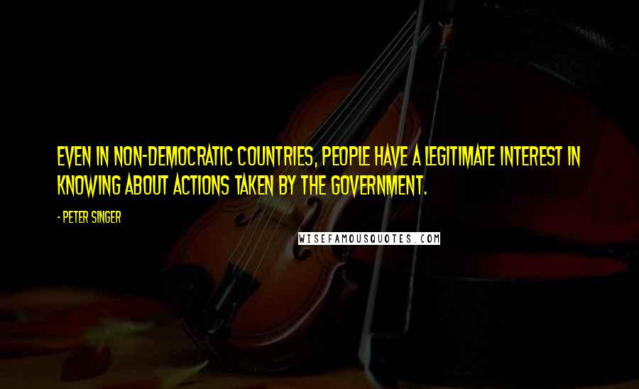 Peter Singer Quotes: Even in non-democratic countries, people have a legitimate interest in knowing about actions taken by the government.