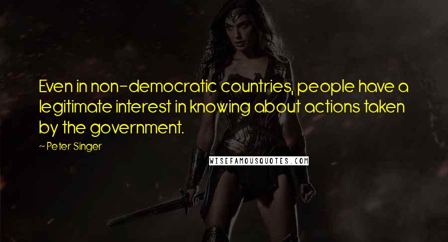 Peter Singer Quotes: Even in non-democratic countries, people have a legitimate interest in knowing about actions taken by the government.
