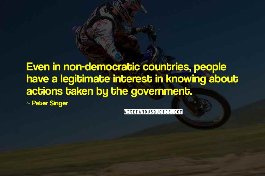 Peter Singer Quotes: Even in non-democratic countries, people have a legitimate interest in knowing about actions taken by the government.