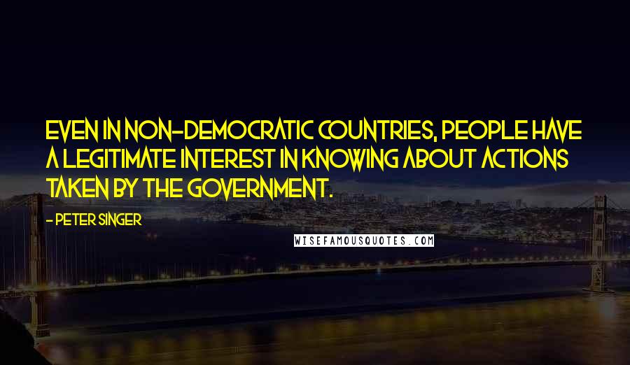 Peter Singer Quotes: Even in non-democratic countries, people have a legitimate interest in knowing about actions taken by the government.