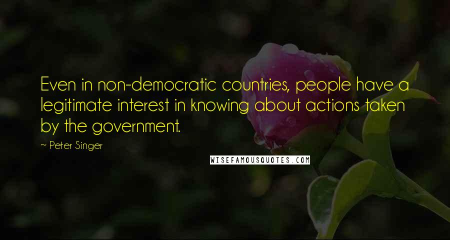 Peter Singer Quotes: Even in non-democratic countries, people have a legitimate interest in knowing about actions taken by the government.