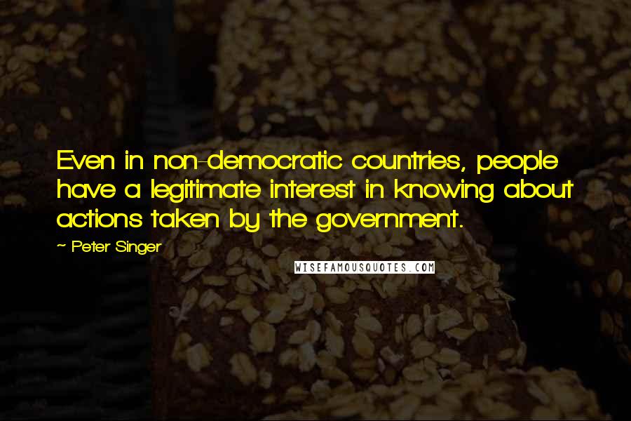 Peter Singer Quotes: Even in non-democratic countries, people have a legitimate interest in knowing about actions taken by the government.