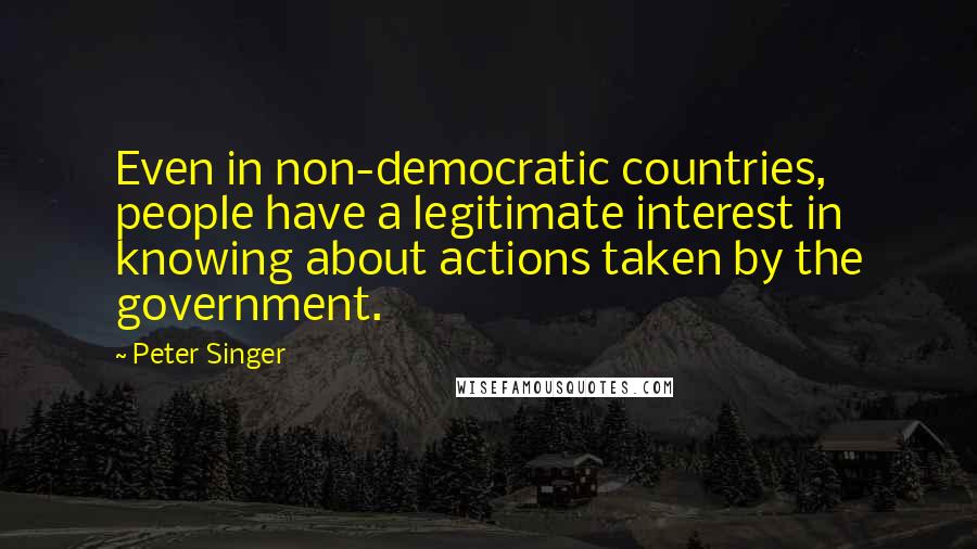 Peter Singer Quotes: Even in non-democratic countries, people have a legitimate interest in knowing about actions taken by the government.
