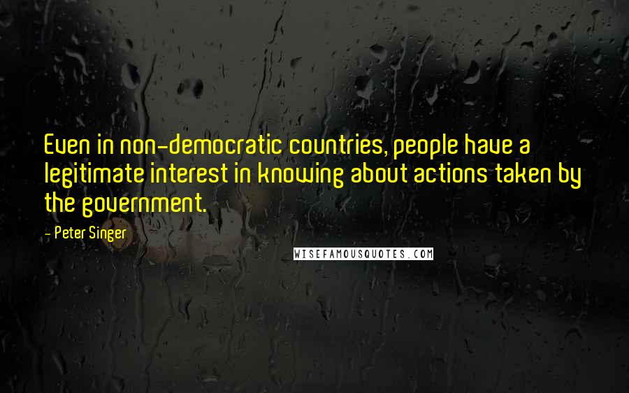Peter Singer Quotes: Even in non-democratic countries, people have a legitimate interest in knowing about actions taken by the government.
