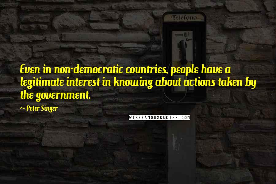 Peter Singer Quotes: Even in non-democratic countries, people have a legitimate interest in knowing about actions taken by the government.