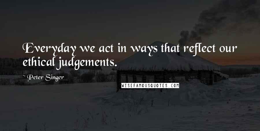 Peter Singer Quotes: Everyday we act in ways that reflect our ethical judgements.