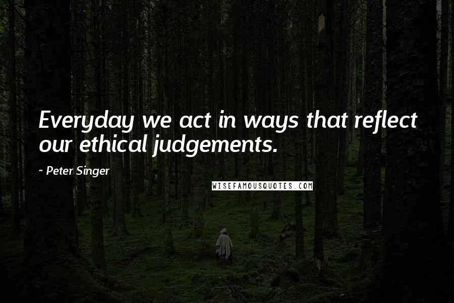 Peter Singer Quotes: Everyday we act in ways that reflect our ethical judgements.