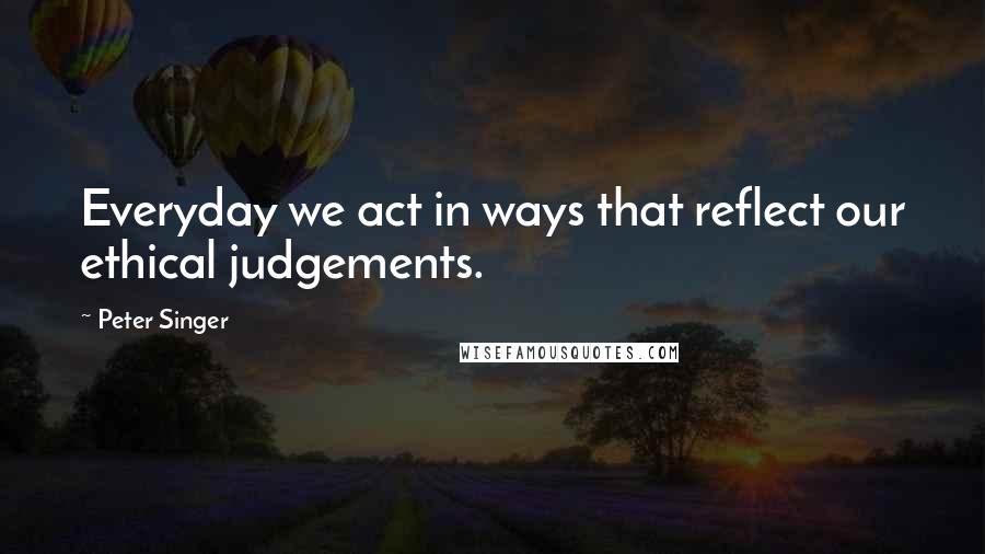Peter Singer Quotes: Everyday we act in ways that reflect our ethical judgements.