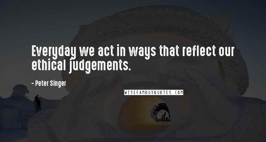 Peter Singer Quotes: Everyday we act in ways that reflect our ethical judgements.