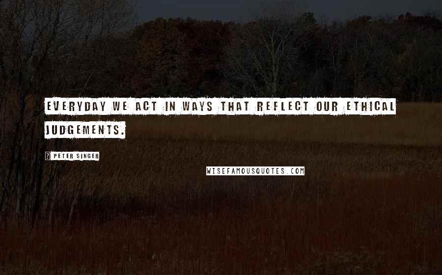 Peter Singer Quotes: Everyday we act in ways that reflect our ethical judgements.