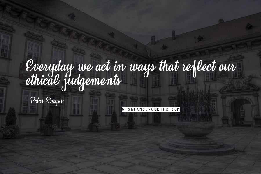 Peter Singer Quotes: Everyday we act in ways that reflect our ethical judgements.