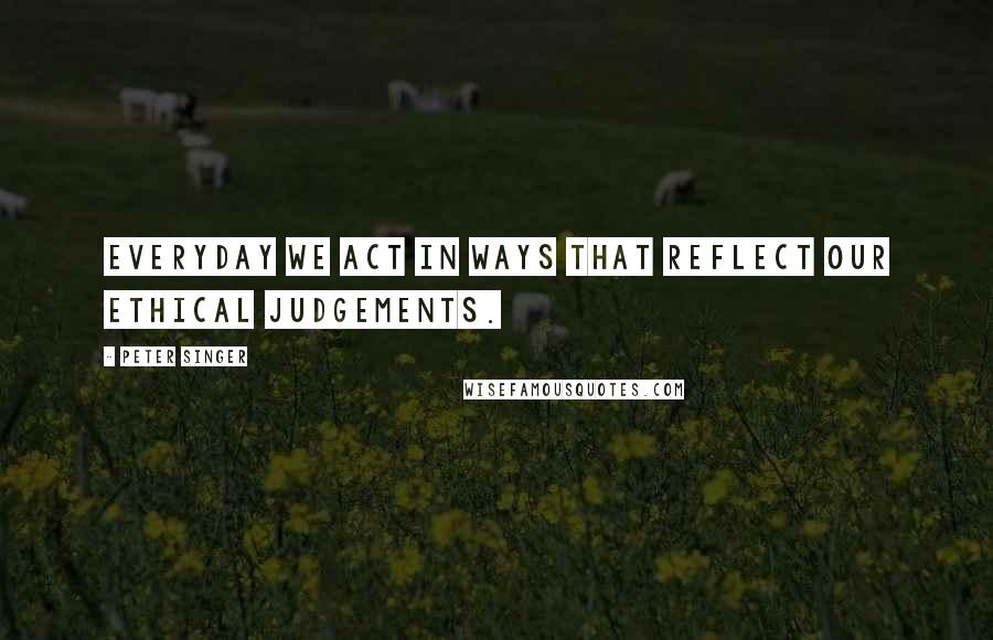 Peter Singer Quotes: Everyday we act in ways that reflect our ethical judgements.
