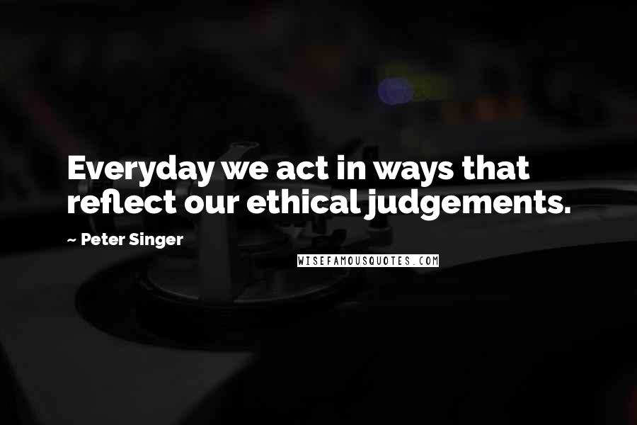Peter Singer Quotes: Everyday we act in ways that reflect our ethical judgements.