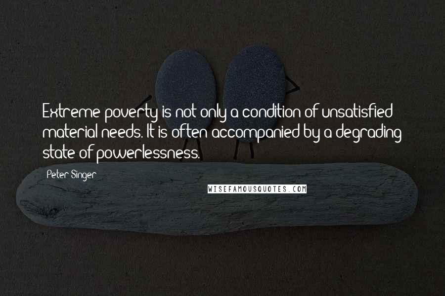 Peter Singer Quotes: Extreme poverty is not only a condition of unsatisfied material needs. It is often accompanied by a degrading state of powerlessness.