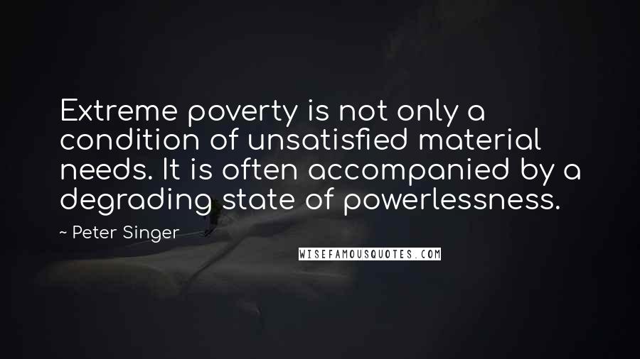 Peter Singer Quotes: Extreme poverty is not only a condition of unsatisfied material needs. It is often accompanied by a degrading state of powerlessness.