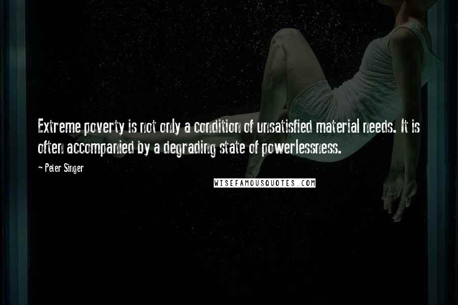 Peter Singer Quotes: Extreme poverty is not only a condition of unsatisfied material needs. It is often accompanied by a degrading state of powerlessness.