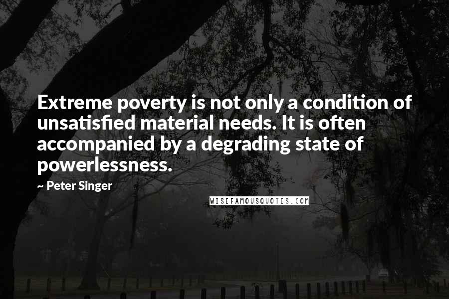 Peter Singer Quotes: Extreme poverty is not only a condition of unsatisfied material needs. It is often accompanied by a degrading state of powerlessness.