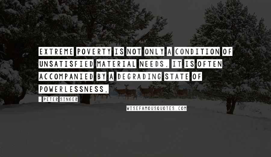 Peter Singer Quotes: Extreme poverty is not only a condition of unsatisfied material needs. It is often accompanied by a degrading state of powerlessness.