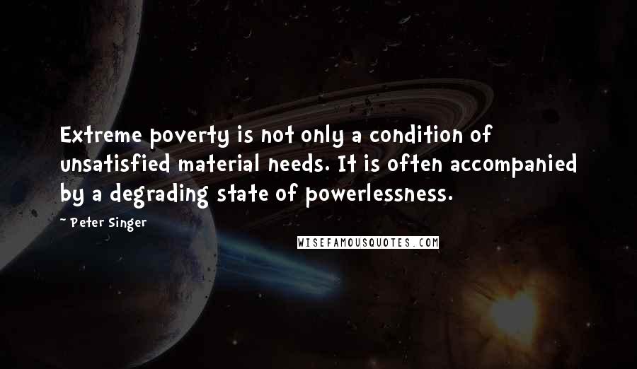 Peter Singer Quotes: Extreme poverty is not only a condition of unsatisfied material needs. It is often accompanied by a degrading state of powerlessness.