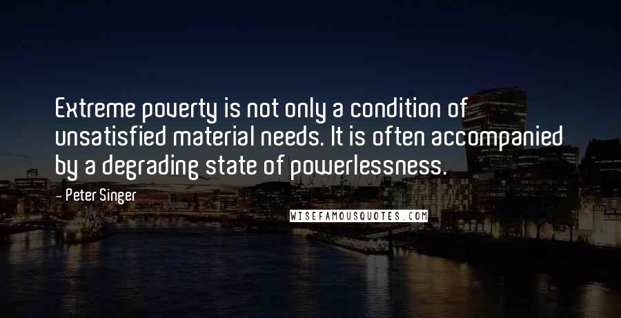 Peter Singer Quotes: Extreme poverty is not only a condition of unsatisfied material needs. It is often accompanied by a degrading state of powerlessness.