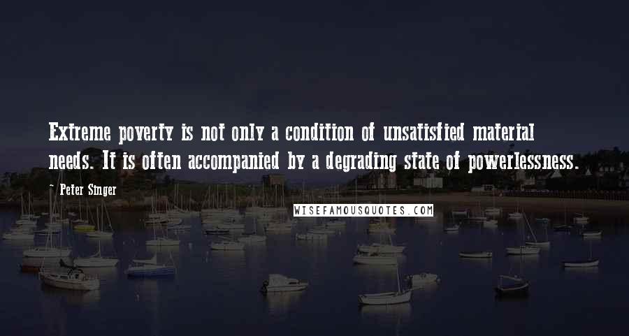 Peter Singer Quotes: Extreme poverty is not only a condition of unsatisfied material needs. It is often accompanied by a degrading state of powerlessness.