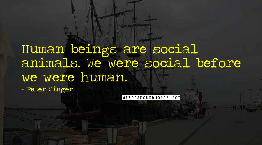 Peter Singer Quotes: Human beings are social animals. We were social before we were human.