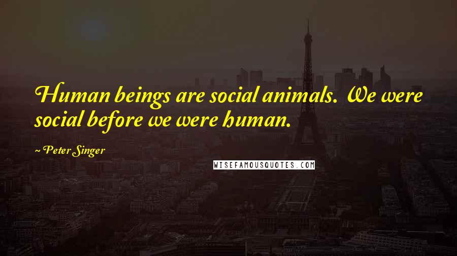 Peter Singer Quotes: Human beings are social animals. We were social before we were human.